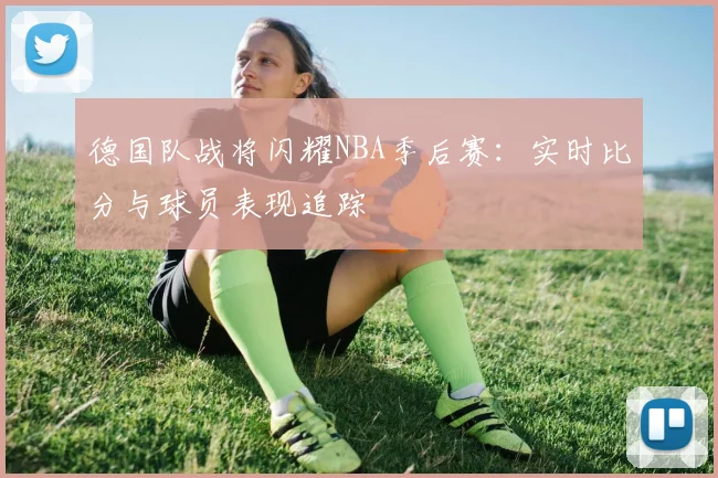 德国队战将闪耀NBA季后赛:实时比分与球员表现追踪