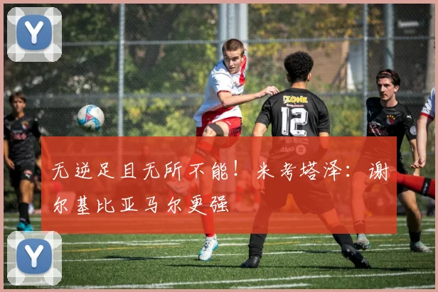 无逆足且无所不能!米考塔泽:谢尔基比亚马尔更强