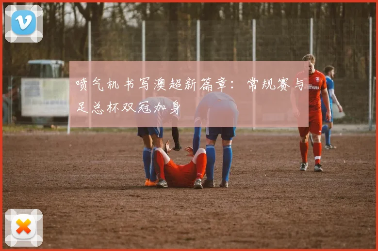 喷气机书写澳超新篇章：常规赛与足总杯双冠加身