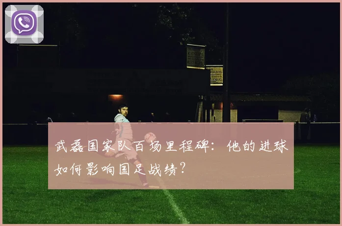武磊国家队百场里程碑：他的进球如何影响国足战绩？