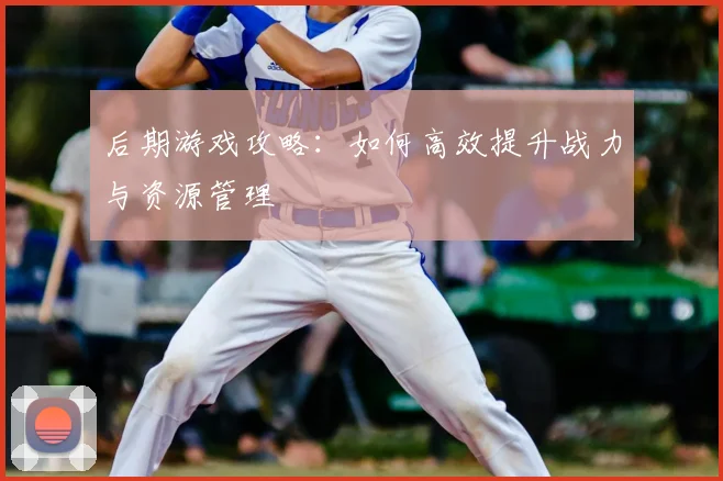 后期游戏攻略：如何高效提升战力与资源管理
