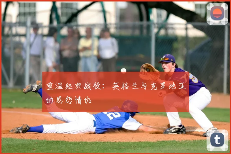 重温经典战役:英格兰与克罗地亚的恩怨情仇