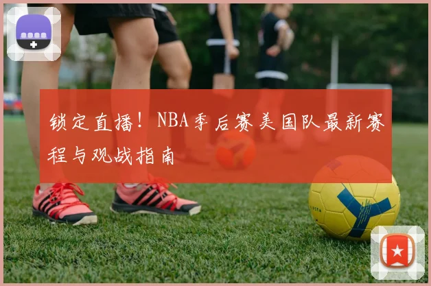 锁定直播！NBA季后赛美国队最新赛程与观战指南