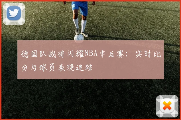 德国队战将闪耀NBA季后赛:实时比分与球员表现追踪