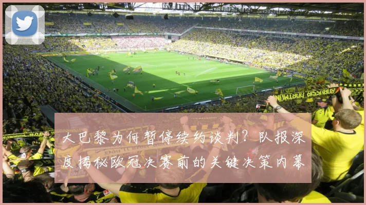 大巴黎为何暂停续约谈判？队报深度揭秘欧冠决赛前的关键决策内幕