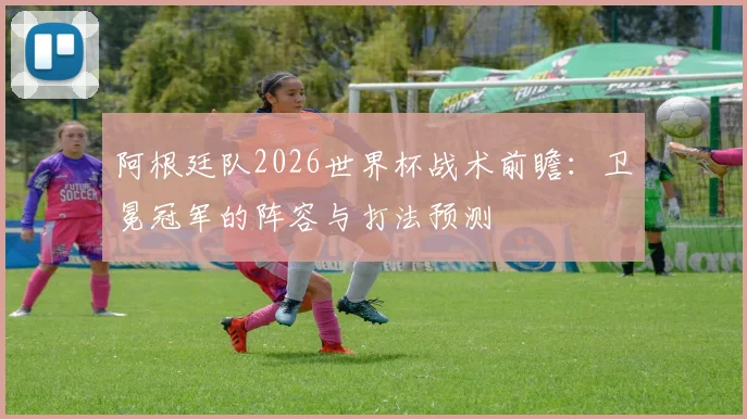 阿根廷队2026世界杯战术前瞻:卫冕冠军的阵容与打法预测