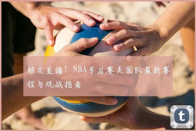 锁定直播!NBA季后赛美国队最新赛程与观战指南