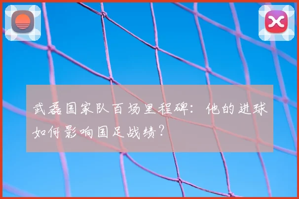 武磊国家队百场里程碑：他的进球如何影响国足战绩？