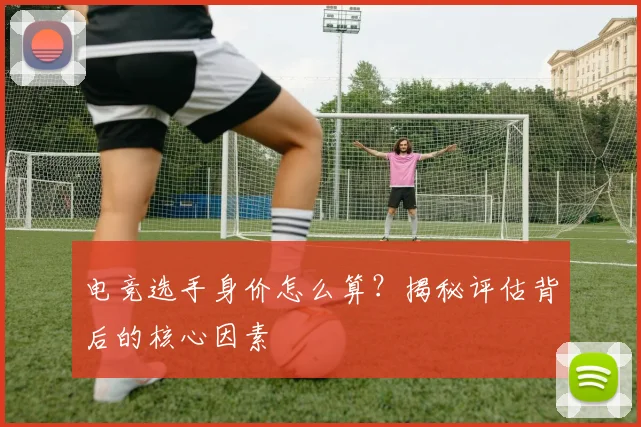 电竞选手身价怎么算?揭秘评估背后的核心因素