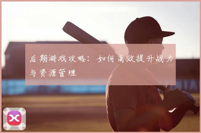 后期游戏攻略：如何高效提升战力与资源管理
