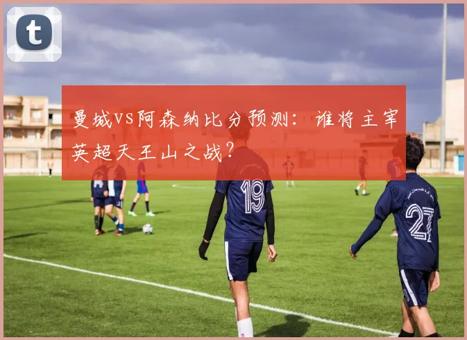 曼城vs阿森纳比分预测:谁将主宰英超天王山之战?